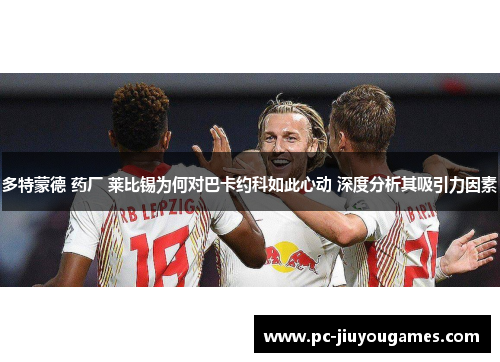 多特蒙德 药厂 莱比锡为何对巴卡约科如此心动 深度分析其吸引力因素