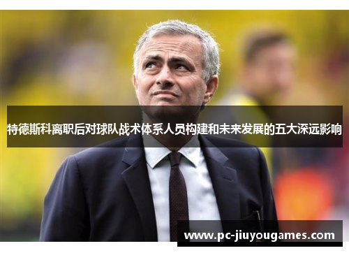 特德斯科离职后对球队战术体系人员构建和未来发展的五大深远影响